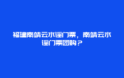 福建南靖云水謠門票，南靖云水謠門票團購？