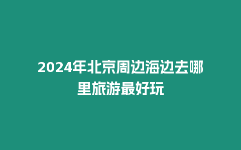 2024年北京周邊海邊去哪里旅游最好玩