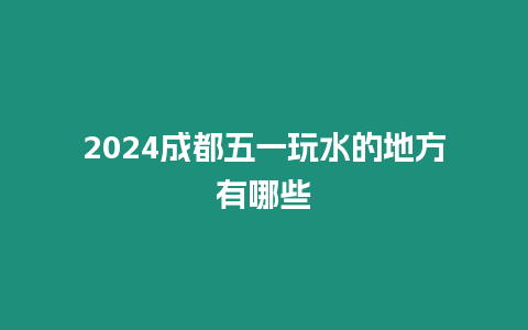 2024成都五一玩水的地方有哪些