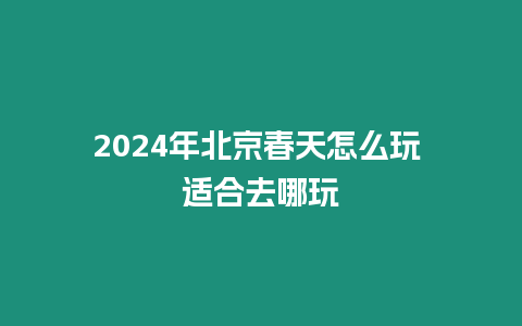 2024年北京春天怎么玩 適合去哪玩