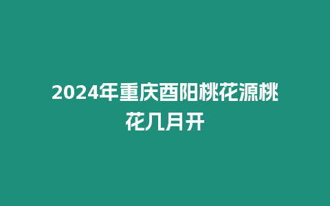 2024年重慶酉陽桃花源桃花幾月開