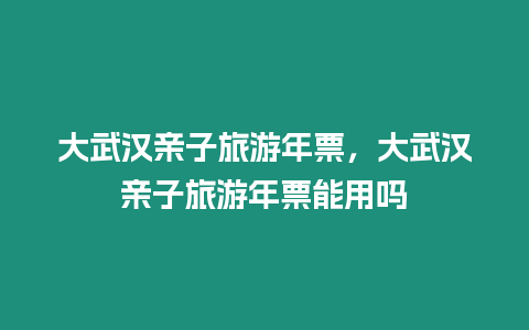 大武漢親子旅游年票，大武漢親子旅游年票能用嗎