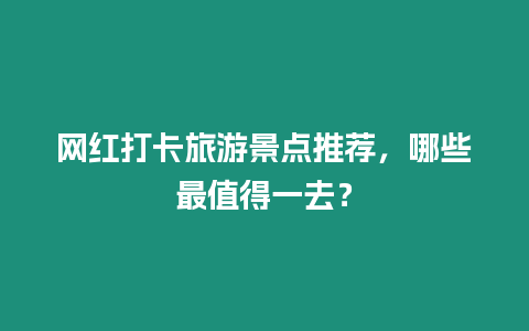 網紅打卡旅游景點推薦，哪些最值得一去？