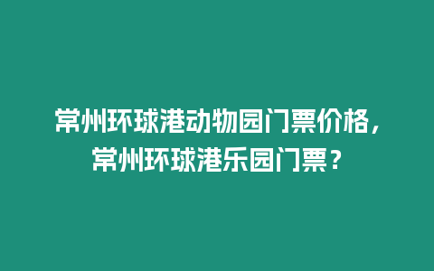 常州環(huán)球港動(dòng)物園門(mén)票價(jià)格，常州環(huán)球港樂(lè)園門(mén)票？