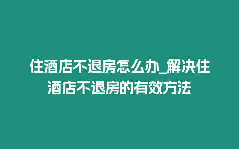 住酒店不退房怎么辦_解決住酒店不退房的有效方法