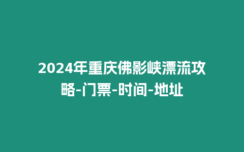 2024年重慶佛影峽漂流攻略-門票-時間-地址