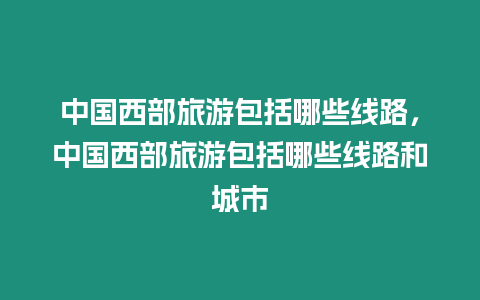 中國西部旅游包括哪些線路，中國西部旅游包括哪些線路和城市