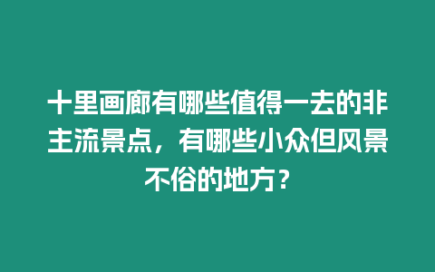 十里畫廊有哪些值得一去的非主流景點，有哪些小眾但風景不俗的地方？