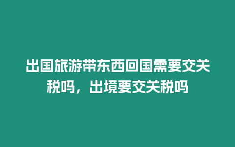 出國旅游帶東西回國需要交關(guān)稅嗎，出境要交關(guān)稅嗎