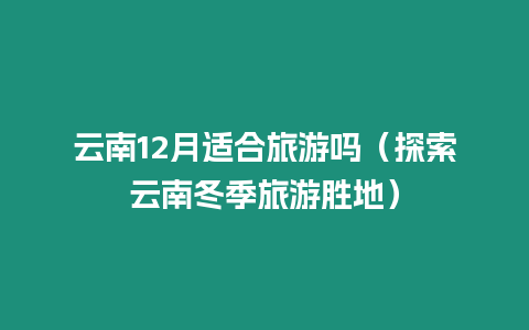 云南12月適合旅游嗎（探索云南冬季旅游勝地）