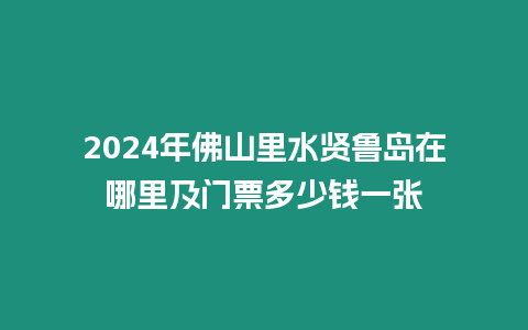 2024年佛山里水賢魯島在哪里及門票多少錢一張