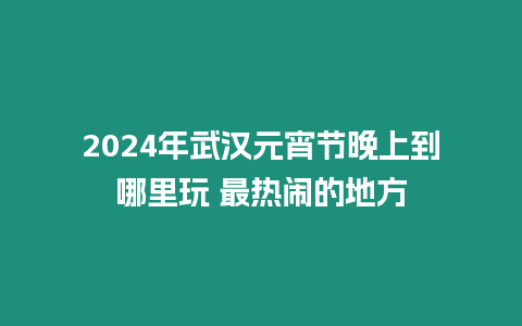 2024年武漢元宵節(jié)晚上到哪里玩 最熱鬧的地方