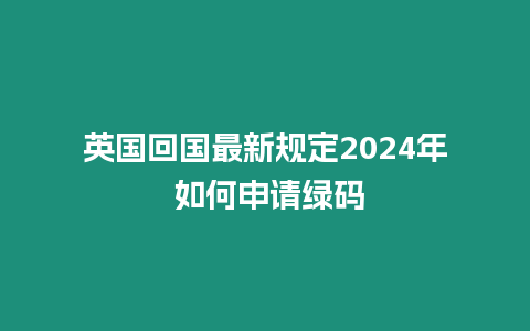 英國回國最新規定2024年 如何申請綠碼