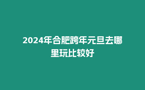 2024年合肥跨年元旦去哪里玩比較好