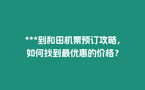 ***到和田機票預(yù)訂攻略，如何找到最優(yōu)惠的價格？