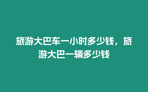 旅游大巴車一小時多少錢，旅游大巴一輛多少錢