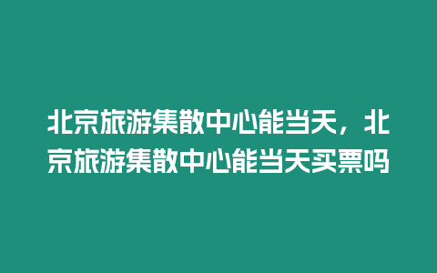 北京旅游集散中心能當天，北京旅游集散中心能當天買票嗎