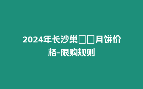 2024年長沙巢娭毑月餅價格-限購規則