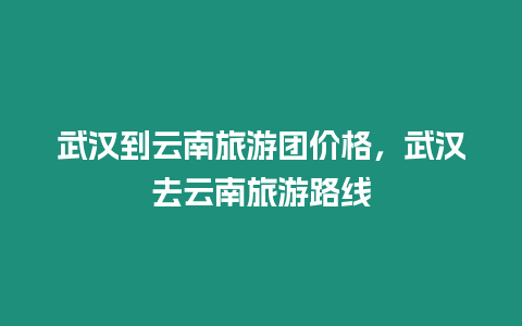 武漢到云南旅游團價格，武漢去云南旅游路線