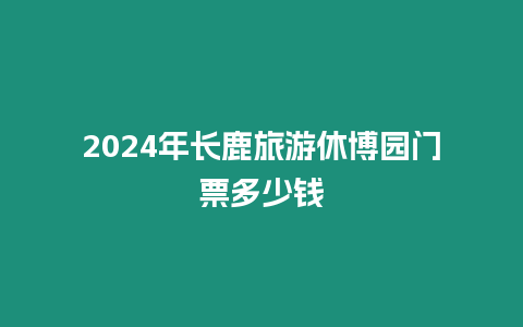 2024年長鹿旅游休博園門票多少錢