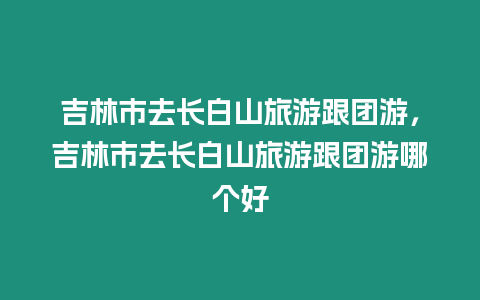 吉林市去長白山旅游跟團游，吉林市去長白山旅游跟團游哪個好