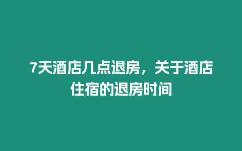 7天酒店幾點退房，關(guān)于酒店住宿的退房時間