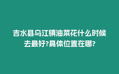 吉水縣烏江鎮油菜花什么時候去最好?具體位置在哪?