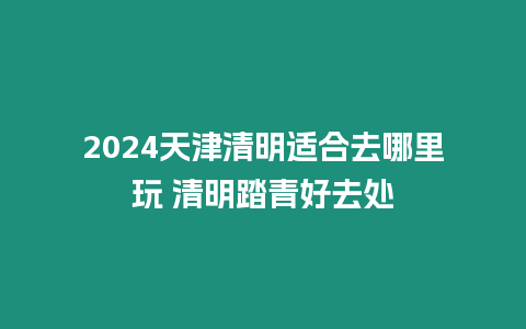 2024天津清明適合去哪里玩 清明踏青好去處