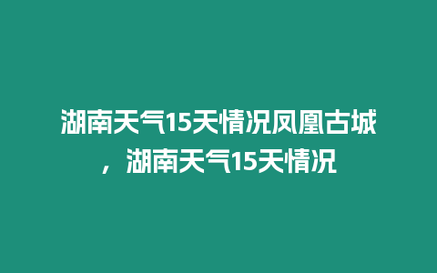 湖南天氣15天情況鳳凰古城，湖南天氣15天情況