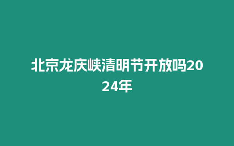 北京龍慶峽清明節開放嗎2024年