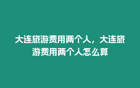 大連旅游費(fèi)用兩個人，大連旅游費(fèi)用兩個人怎么算