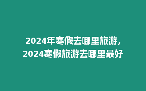 2024年寒假去哪里旅游，2024寒假旅游去哪里最好