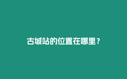 古城站的位置在哪里？