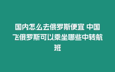 國內怎么去俄羅斯便宜 中國飛俄羅斯可以乘坐哪些中轉航班