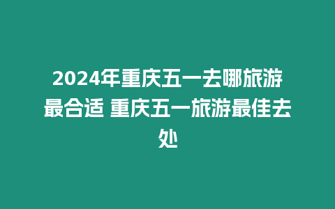 2024年重慶五一去哪旅游最合適 重慶五一旅游最佳去處