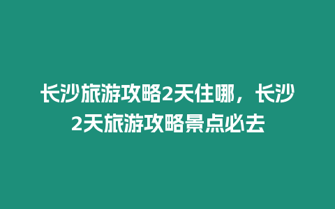 長(zhǎng)沙旅游攻略2天住哪，長(zhǎng)沙2天旅游攻略景點(diǎn)必去