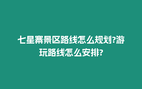 七星寨景區路線怎么規劃?游玩路線怎么安排?