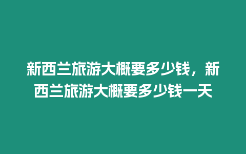 新西蘭旅游大概要多少錢，新西蘭旅游大概要多少錢一天