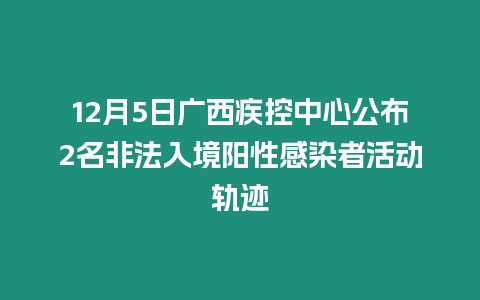 12月5日廣西疾控中心公布2名非法入境陽性感染者活動軌跡