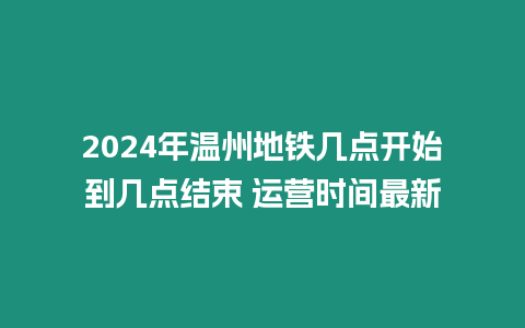 2024年溫州地鐵幾點開始到幾點結束 運營時間最新