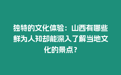 獨特的文化體驗：山西有哪些鮮為人知卻能深入了解當地文化的景點？