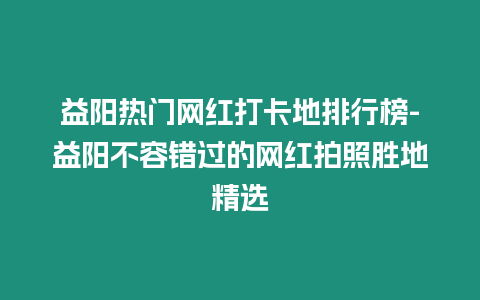 益陽熱門網紅打卡地排行榜-益陽不容錯過的網紅拍照勝地精選