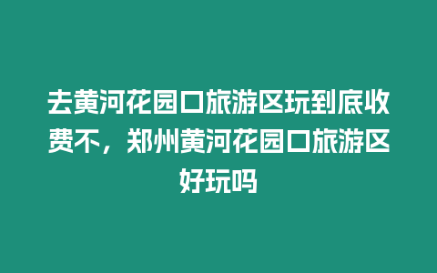 去黃河花園口旅游區玩到底收費不，鄭州黃河花園口旅游區好玩嗎