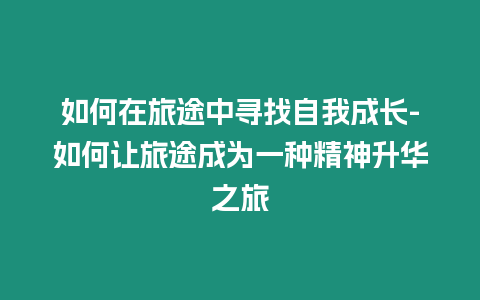 如何在旅途中尋找自我成長(zhǎng)-如何讓旅途成為一種精神升華之旅