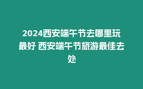 2024西安端午節去哪里玩最好 西安端午節旅游最佳去處