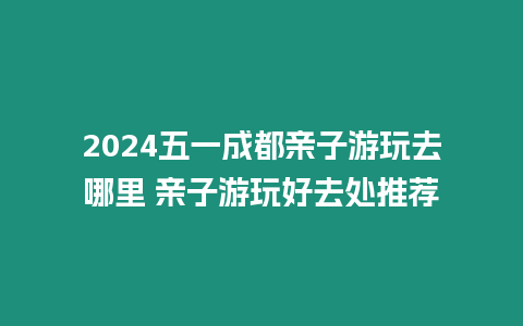 2024五一成都親子游玩去哪里 親子游玩好去處推薦