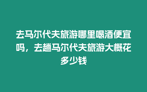 去馬爾代夫旅游哪里喝酒便宜嗎，去趟馬爾代夫旅游大概花多少錢(qián)