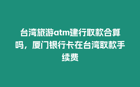 臺(tái)灣旅游atm建行取款合算嗎，廈門銀行卡在臺(tái)灣取款手續(xù)費(fèi)