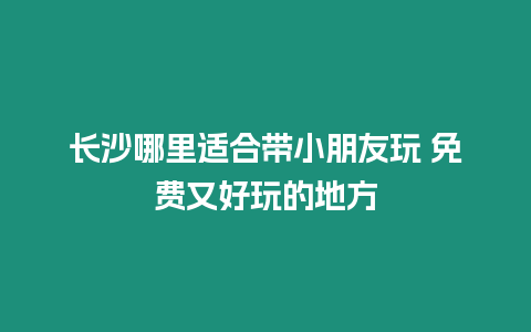 長沙哪里適合帶小朋友玩 免費又好玩的地方