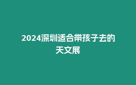 2024深圳適合帶孩子去的天文展